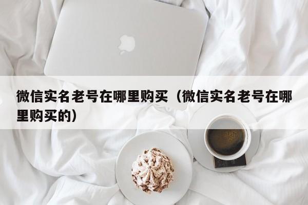 微信实名老号在哪里购买（微信实名老号在哪里购买的）