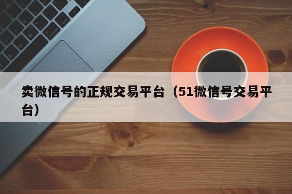 卖微信号的正规交易平台（51微信号交易平台）