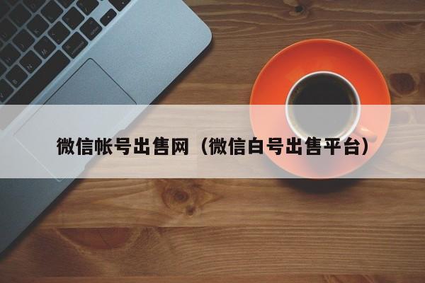 微信帐号出售网（微信白号出售平台）