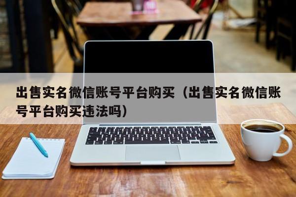 出售实名微信账号平台购买（出售实名微信账号平台购买违法吗）