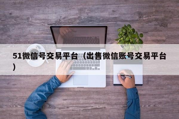 51微信号交易平台（出售微信账号交易平台）