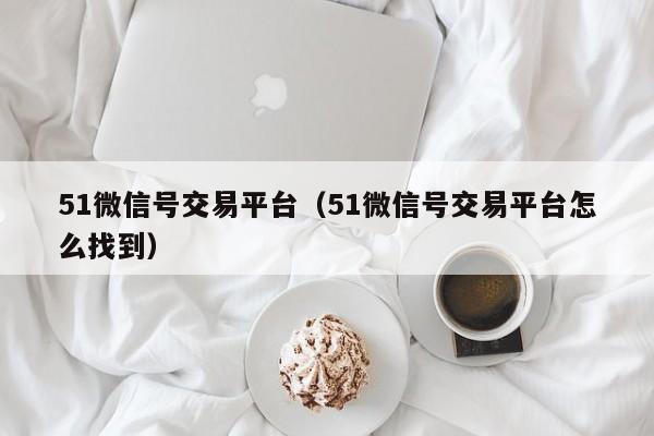 51微信号交易平台（51微信号交易平台怎么找到）