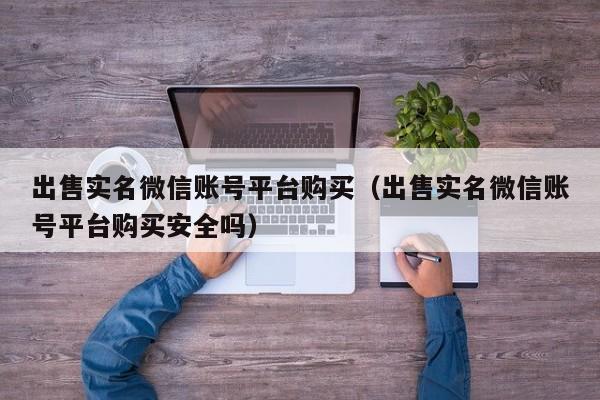 出售实名微信账号平台购买（出售实名微信账号平台购买安全吗）