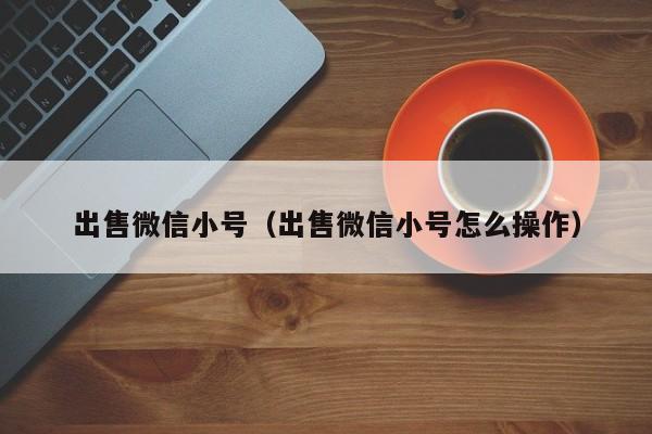出售微信小号（出售微信小号怎么操作）