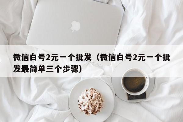 微信白号2元一个批发（微信白号2元一个批发最简单三个步骤）