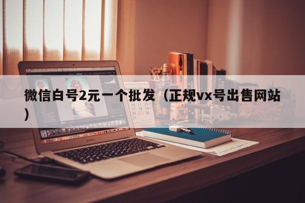 微信白号2元一个批发（正规vx号出售网站）