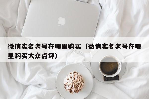 微信实名老号在哪里购买（微信实名老号在哪里购买大众点评）